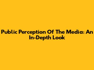 Public Perception Of The Media: An In-Depth Look
