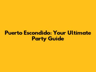 Puerto Escondido: Your Ultimate Party Guide