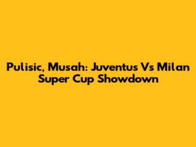 Pulisic, Musah: Juventus Vs Milan Super Cup Showdown