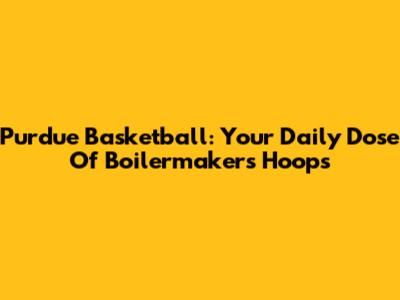 Purdue Basketball: Your Daily Dose Of Boilermakers Hoops