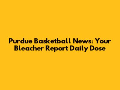 Purdue Basketball News: Your Bleacher Report Daily Dose