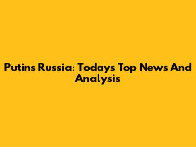 Putin's Russia: Today's Top News And Analysis