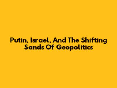 Putin, Israel, And The Shifting Sands Of Geopolitics
