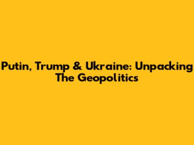 Putin, Trump & Ukraine: Unpacking The Geopolitics