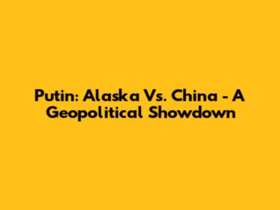 Putin: Alaska Vs. China - A Geopolitical Showdown