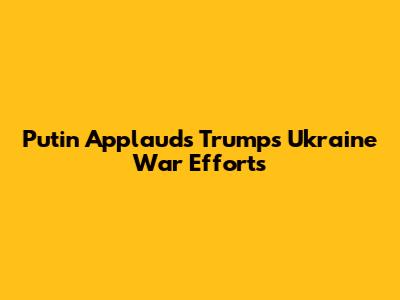 Putin Applauds Trump's Ukraine War Efforts