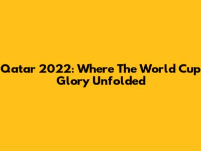 Qatar 2022: Where The World Cup Glory Unfolded