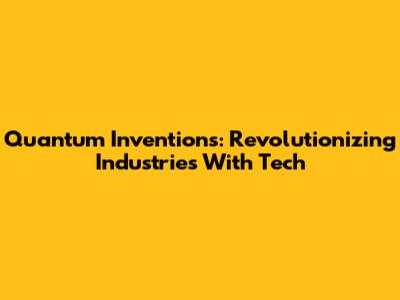 Quantum Inventions: Revolutionizing Industries With Tech