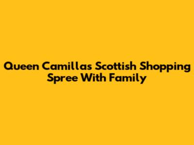 Queen Camilla's Scottish Shopping Spree With Family