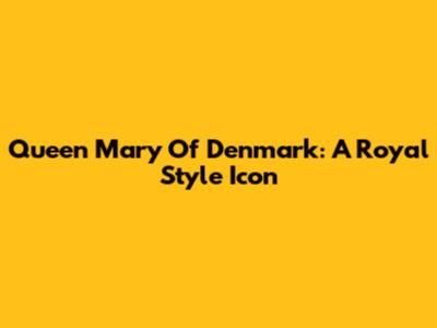 Queen Mary Of Denmark: A Royal Style Icon