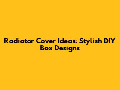 Radiator Cover Ideas: Stylish DIY Box Designs
