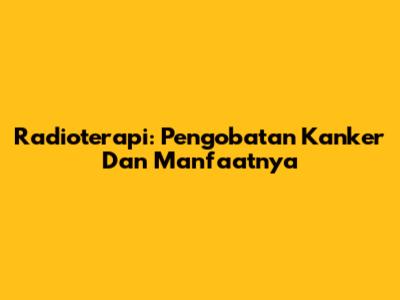 Radioterapi: Pengobatan Kanker Dan Manfaatnya