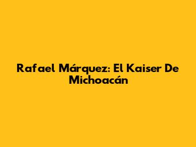 Rafael Márquez: El Kaiser De Michoacán
