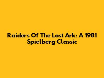 Raiders Of The Lost Ark: A 1981 Spielberg Classic