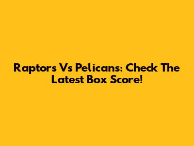 Raptors Vs Pelicans: Check The Latest Box Score!