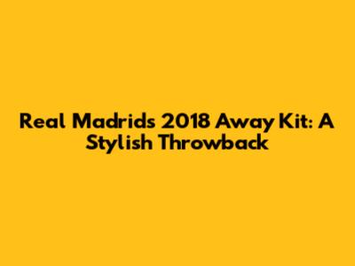 Real Madrid's 2018 Away Kit: A Stylish Throwback