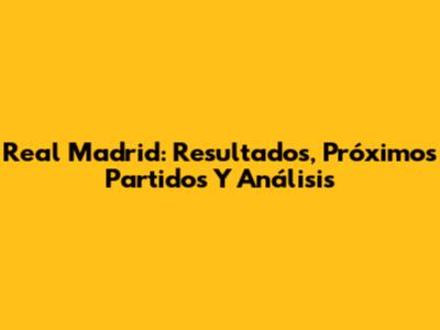 Real Madrid: Resultados, Próximos Partidos Y Análisis