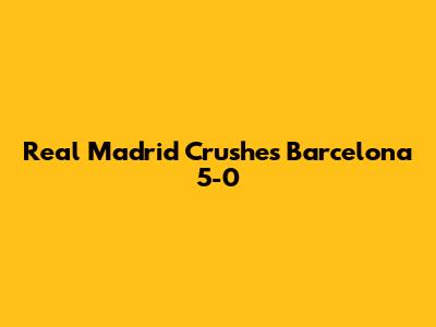 Real Madrid Crushes Barcelona 5-0