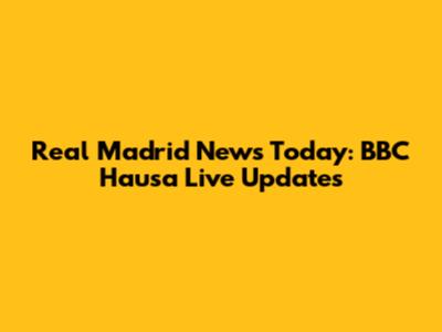 Real Madrid News Today: BBC Hausa Live Updates