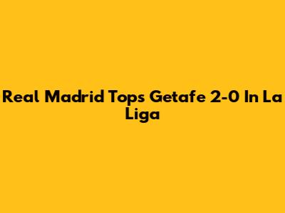 Real Madrid Tops Getafe 2-0 In La Liga