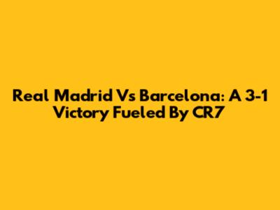 Real Madrid Vs Barcelona: A 3-1 Victory Fueled By CR7