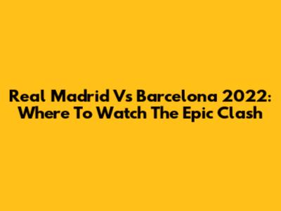 Real Madrid Vs Barcelona 2022: Where To Watch The Epic Clash