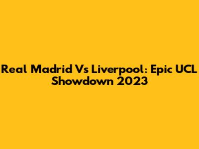 Real Madrid Vs Liverpool: Epic UCL Showdown 2023
