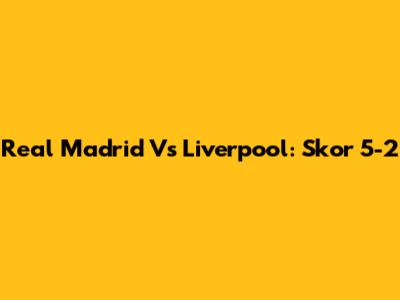 Real Madrid Vs Liverpool: Skor 5-2