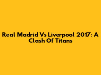 Real Madrid Vs Liverpool 2017: A Clash Of Titans
