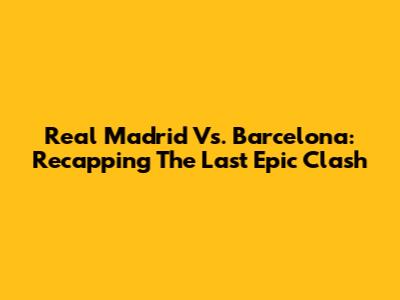 Real Madrid Vs. Barcelona: Recapping The Last Epic Clash