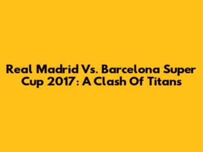Real Madrid Vs. Barcelona Super Cup 2017: A Clash Of Titans