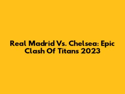 Real Madrid Vs. Chelsea: Epic Clash Of Titans 2023