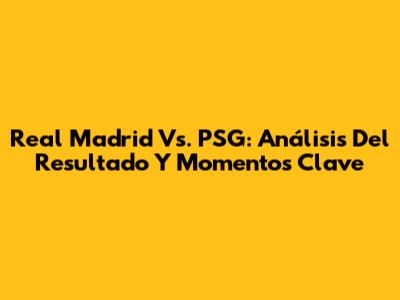 Real Madrid Vs. PSG: Análisis Del Resultado Y Momentos Clave