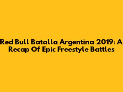 Red Bull Batalla Argentina 2019: A Recap Of Epic Freestyle Battles