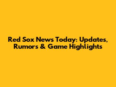 Red Sox News Today: Updates, Rumors & Game Highlights