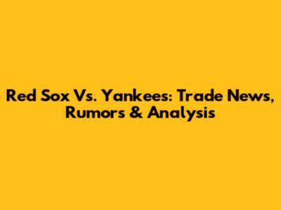 Red Sox Vs. Yankees: Trade News, Rumors & Analysis
