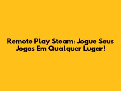 Remote Play Steam: Jogue Seus Jogos Em Qualquer Lugar!