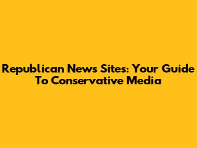 Republican News Sites: Your Guide To Conservative Media