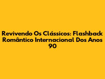 Revivendo Os Clássicos: Flashback Romântico Internacional Dos Anos 90