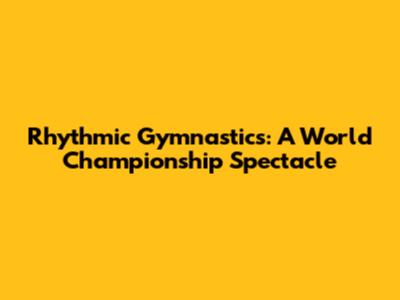 Rhythmic Gymnastics: A World Championship Spectacle