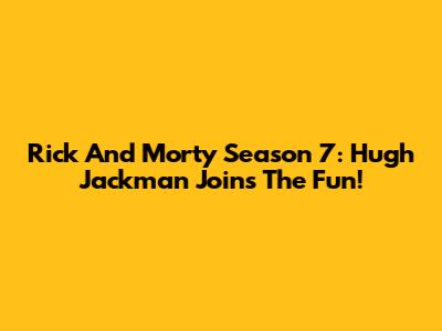 Rick And Morty Season 7: Hugh Jackman Joins The Fun!
