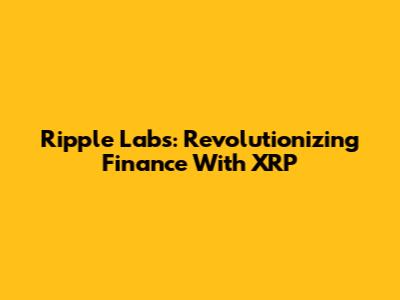 Ripple Labs: Revolutionizing Finance With XRP