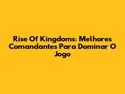 Rise Of Kingdoms: Melhores Comandantes Para Dominar O Jogo