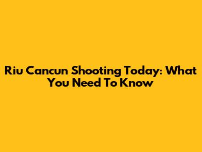 Riu Cancun Shooting Today: What You Need To Know