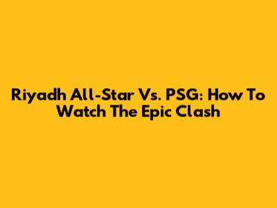 Riyadh All-Star Vs. PSG: How To Watch The Epic Clash