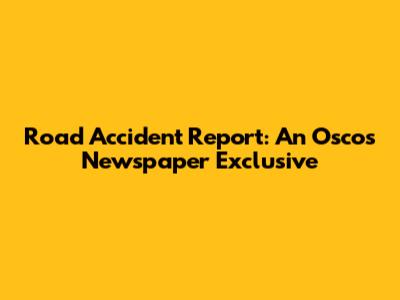 Road Accident Report: An Oscos Newspaper Exclusive