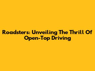 Roadsters: Unveiling The Thrill Of Open-Top Driving