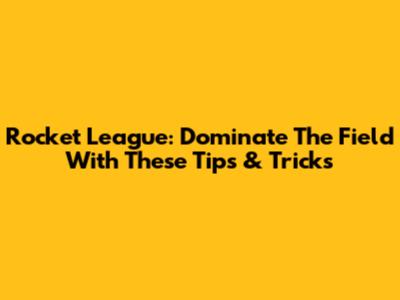 Rocket League: Dominate The Field With These Tips & Tricks