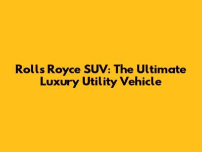 Rolls Royce SUV: The Ultimate Luxury Utility Vehicle