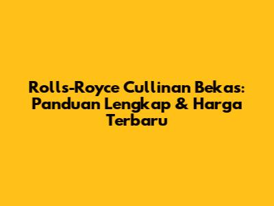 Rolls-Royce Cullinan Bekas: Panduan Lengkap & Harga Terbaru